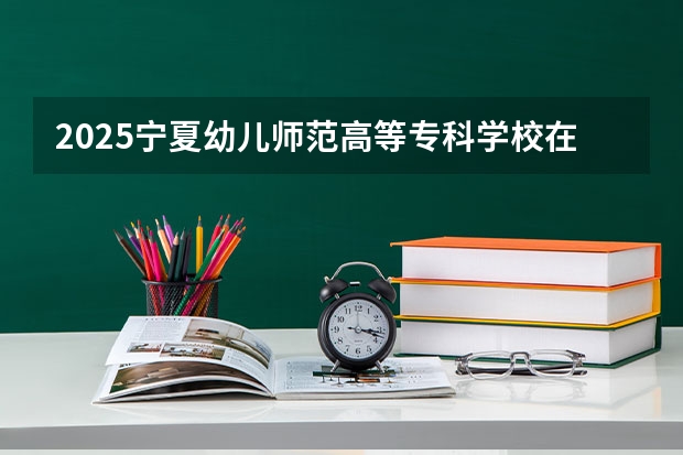 2025宁夏幼儿师范高等专科学校在河北招生计划一览表