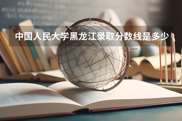 中国人民大学黑龙江录取分数线是多少 历年招生人数汇总