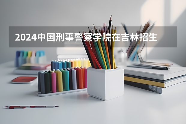 2024中国刑事警察学院在吉林招生计划详解