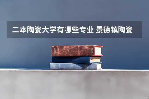 二本陶瓷大学有哪些专业 景德镇陶瓷大学三个校区分别有哪些专业
