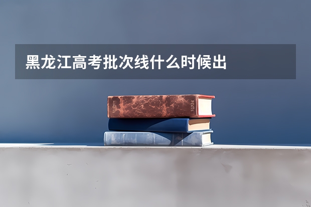 黑龙江高考批次线什么时候出